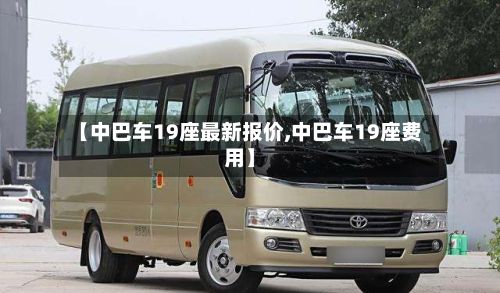 【中巴车19座最新报价,中巴车19座费用】-第1张图片