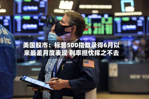 美国股市：标普500指数录得6月以来最差月度表现 利率担忧挥之不去