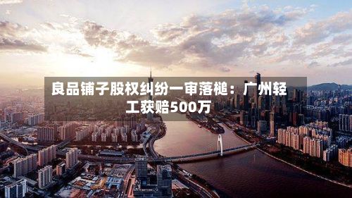 良品铺子股权纠纷一审落槌:广州轻工获赔500万-第3张图片