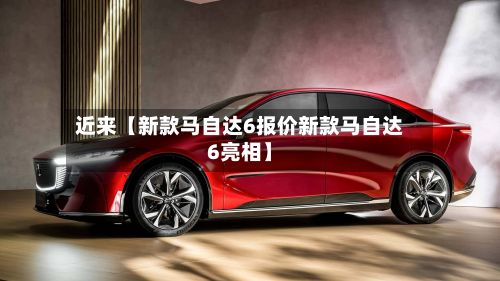 近来【新款马自达6报价新款马自达6亮相】