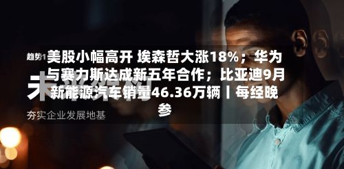美股小幅高开 埃森哲大涨18%;华为与赛力斯达成新五年合作;比亚迪9月新能源汽车销量46.36万辆丨每经晚参-第2张图片