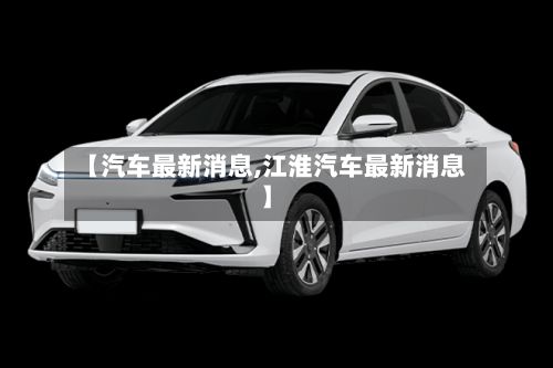 【汽车最新消息,江淮汽车最新消息】-第1张图片