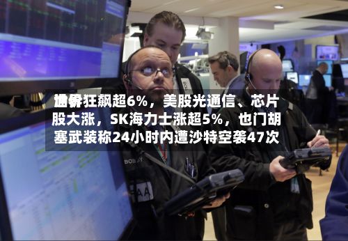 世界油价狂飙超6%，美股光通信、芯片股大涨，SK海力士涨超5%，也门胡塞武装称24小时内遭沙特空袭47次