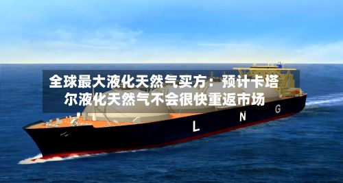 全球最大液化天然气买方:预计卡塔尔液化天然气不会很快重返市场-第3张图片