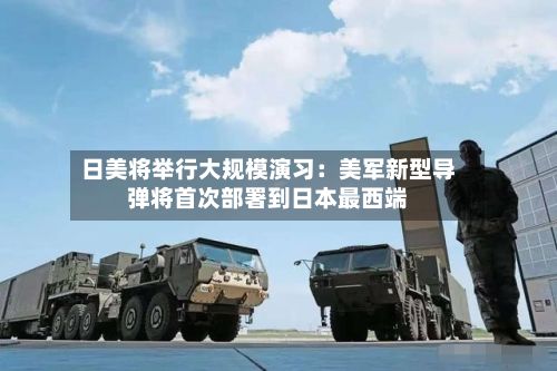 日美将举行大规模演习：美军新型导弹将首次部署到日本最西端