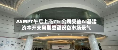 ASMPT午后上涨7% 公司受益AI基建资本开支周期重塑设备市场景气