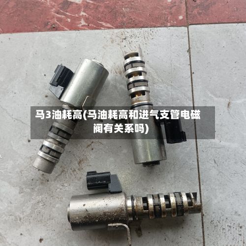 马3油耗高(马油耗高和进气支管电磁阀有关系吗)