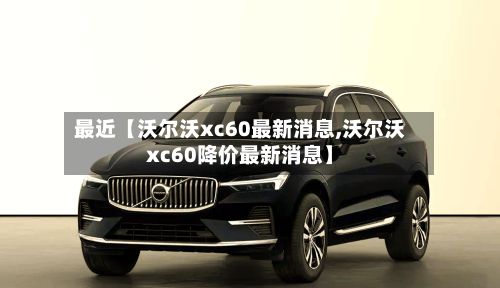 最近【沃尔沃xc60最新消息,沃尔沃xc60降价最新消息】-第3张图片