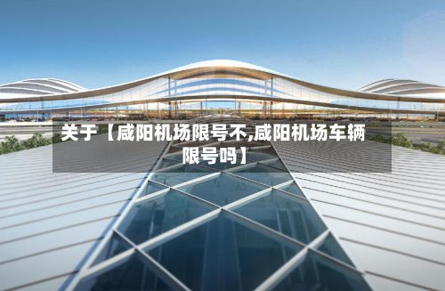 关于【咸阳机场限号不,咸阳机场车辆限号吗】
