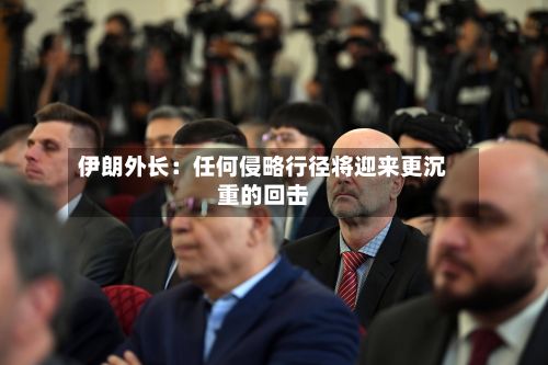 伊朗外长：任何侵略行径将迎来更沉重的回击