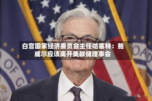 白宫国家经济委员会主任哈塞特:鲍威尔应该离开美联储理事会-第2张图片