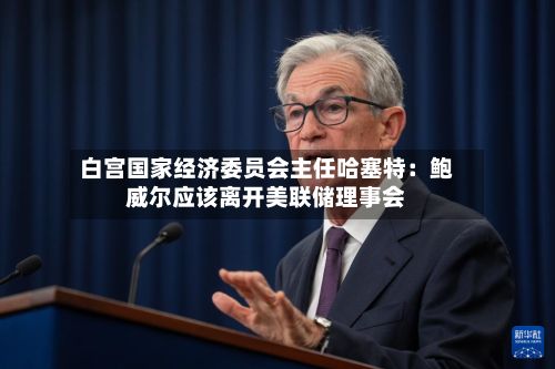 白宫国家经济委员会主任哈塞特:鲍威尔应该离开美联储理事会-第3张图片