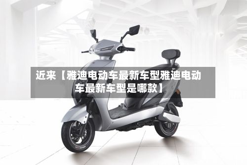 近来【雅迪电动车最新车型雅迪电动车最新车型是哪款】-第2张图片