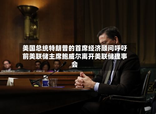美国总统特朗普的首席经济顾问呼吁前美联储主席鲍威尔离开美联储理事会-第2张图片
