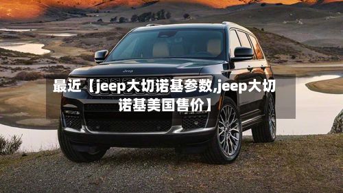 最近【jeep大切诺基参数,jeep大切诺基美国售价】-第2张图片