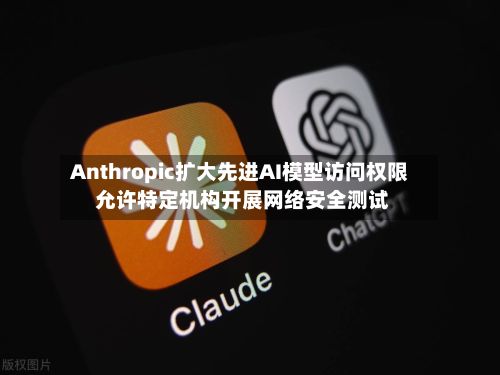 Anthropic扩大先进AI模型访问权限 允许特定机构开展网络安全测试