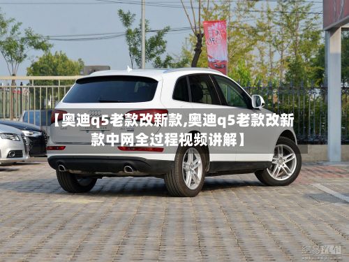【奥迪q5老款改新款,奥迪q5老款改新款中网全过程视频讲解】