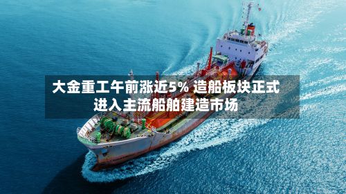 大金重工午前涨近5% 造船板块正式进入主流船舶建造市场