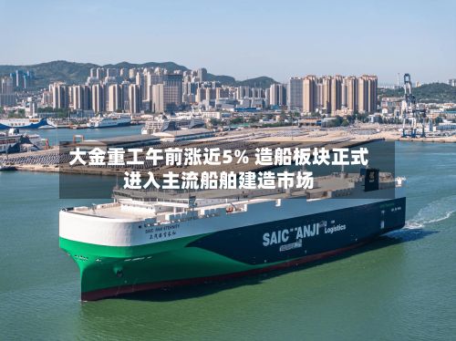 大金重工午前涨近5% 造船板块正式进入主流船舶建造市场-第2张图片