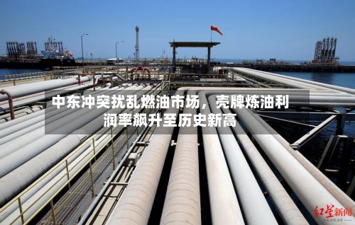 中东冲突扰乱燃油市场，壳牌炼油利润率飙升至历史新高-第2张图片