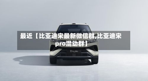 最近【比亚迪宋最新微信群,比亚迪宋pro混动群】-第3张图片