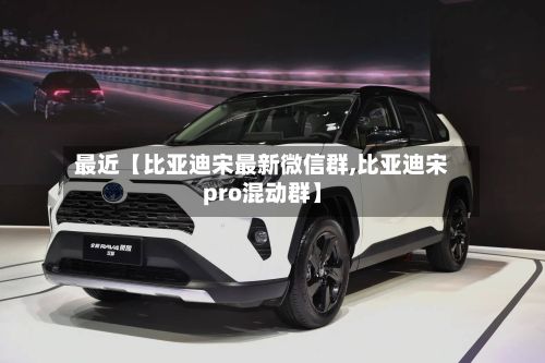 最近【比亚迪宋最新微信群,比亚迪宋pro混动群】-第2张图片