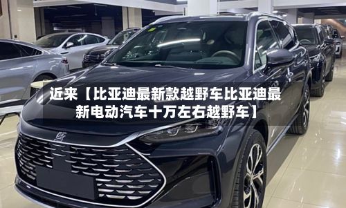 近来【比亚迪最新款越野车比亚迪最新电动汽车十万左右越野车】
