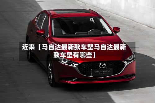 近来【马自达最新款车型马自达最新款车型有哪些】-第2张图片