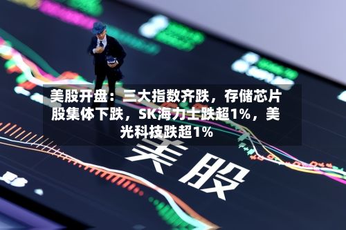 美股开盘：三大指数齐跌，存储芯片股集体下跌，SK海力士跌超1%	，美光科技跌超1%-第3张图片