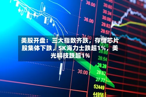 美股开盘：三大指数齐跌	，存储芯片股集体下跌，SK海力士跌超1%，美光科技跌超1%-第2张图片