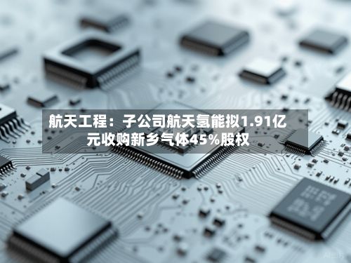 航天工程:子公司航天氢能拟1.91亿元收购新乡气体45%股权-第2张图片