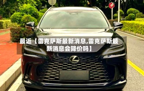 最近【雷克萨斯最新消息,雷克萨斯最新消息会降价吗】-第2张图片