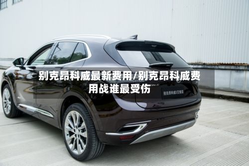 别克昂科威最新费用/别克昂科威费用战谁最受伤-第3张图片
