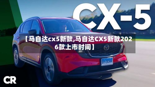 【马自达cx5新款,马自达CX5新款2026款上市时间】-第2张图片