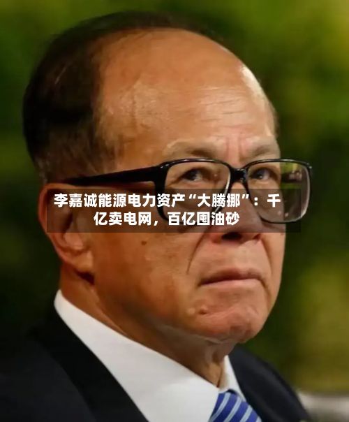 李嘉诚能源电力资产“大腾挪	”：千亿卖电网，百亿囤油砂-第2张图片
