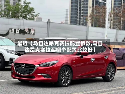最近【马自达昂克赛拉配置参数,马自达昂克赛拉买哪个配置比较好】
