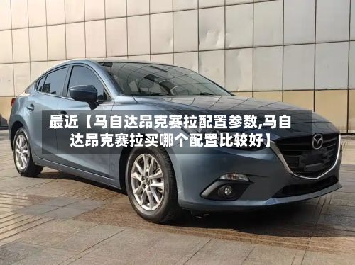 最近【马自达昂克赛拉配置参数,马自达昂克赛拉买哪个配置比较好】-第3张图片