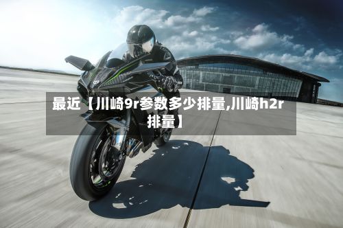 最近【川崎9r参数多少排量,川崎h2r排量】