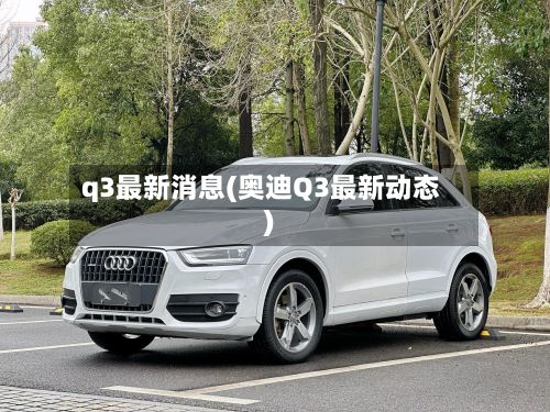 q3最新消息(奥迪Q3最新动态)-第2张图片