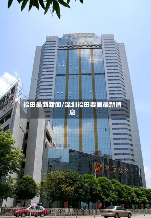 福田最新新闻/深圳福田要闻最新消息