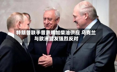特朗普联手普京增加柴油供应 乌克兰与欧洲盟友强烈反对