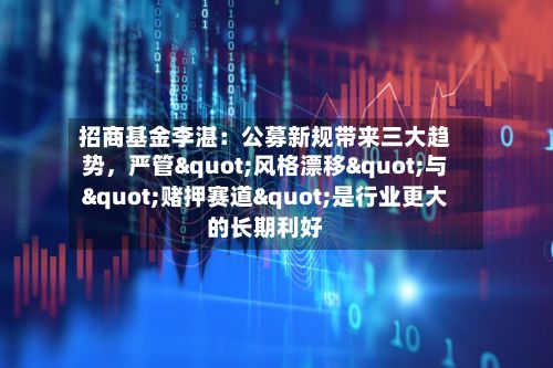 招商基金李湛：公募新规带来三大趋势，严管"风格漂移"与"赌押赛道"是行业更大的长期利好