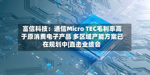 富信科技:通信Micro TEC毛利率高于原消费电子产品 多区域产能方案已在规划中|直击业绩会-第2张图片