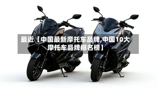 最近【中国最新摩托车品牌,中国10大摩托车品牌排名榜】-第2张图片