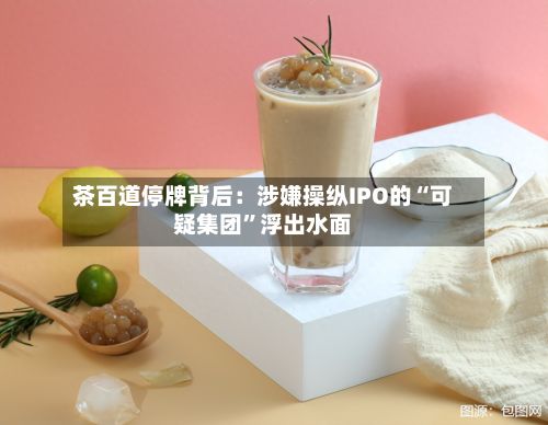 茶百道停牌背后：涉嫌操纵IPO的“可疑集团”浮出水面