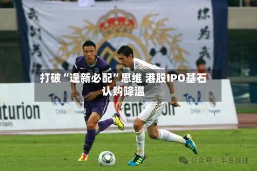 打破“逢新必配”思维 港股IPO基石认购降温