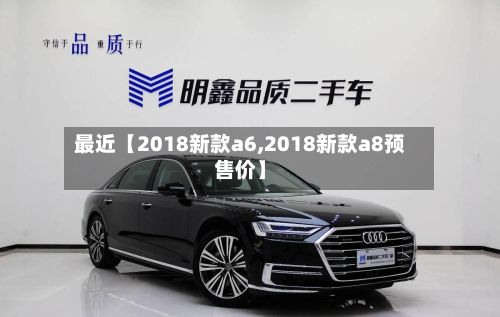 最近【2018新款a6,2018新款a8预售价】