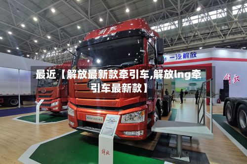 最近【解放最新款牵引车,解放lng牵引车最新款】-第2张图片