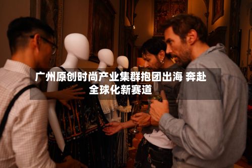广州原创时尚产业集群抱团出海 奔赴全球化新赛道