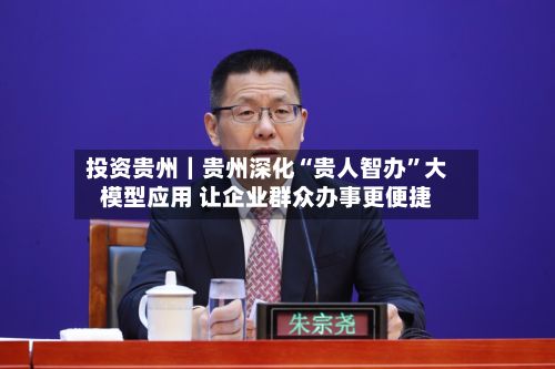 投资贵州｜贵州深化“贵人智办”大模型应用 让企业群众办事更便捷